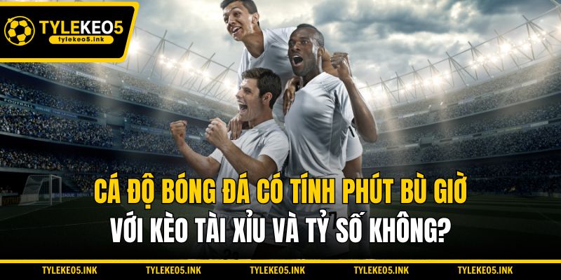 Cá độ bóng đá có tính phút bù giờ với kèo Tài Xỉu và tỷ số không?
