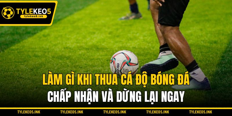 Làm gì khi thua cá độ bóng đá - Chấp nhận và dừng lại ngay