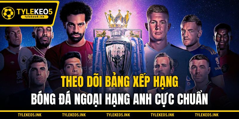 Theo dõi bảng xếp hạng bóng đá Ngoại hạng Anh cực chuẩn